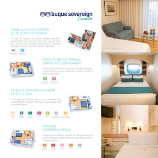 buque sovereign 
Camarotes 
Royal Suite con Terraza 
Suite Lujo con Terraza 
Un lujo de travesía con balcón privado, dormitorio 
independiente con cama de matrimonio, sala de estar, 
bar, cuarto de baño, secador de pelo, tocador, televisión, 
reproductor de CD´s, nevera y caja de seguridad. 
Grand Suite con Terraza 
Junior Suite con Terraza 
Disfruta del camino en esta Suite con balcón privado, 
cuarto de baño, tocador, televisión, secador de pelo y 
caja de seguridad. 
EXTERIOR, EXTERIOR SUPERIOR 
EXTERIOR LUJO 
Contempla las olas del mar en este camarote con 
cuarto de baño, tocador, televisión, caja de seguridad 
y secador de pelo. 
INTERIOR 
INTERIOR SUPERIOR 
Historias para disfrutar y contar en este camarote con 
cuarto de baño, tocador, televisión, caja de seguridad y 
secador de pelo. 
junior Suite con Terraza 
Exterior lujo 
Interior 
rs 
Royal Suite 
con Terraza 
ST 
Suite Lujo 
con Terraza 
F 
Exterior 
(vista obstruida) 
E 
Exterior 
D 
Exterior 
C 
Exterior 
Superior 
B 
Exterior 
Superior 
A 
Exterior 
Lujo 
G 
Exterior 
(vista obstruida) 
GT 
Gran Suite 
con Terraza 
jt 
Junior Suite 
con Terraza 
k 
Interior 
j 
Interior 
i 
Interior 
Superior 
H 
Interior 
Superior 
l 
Interior 
97 
 