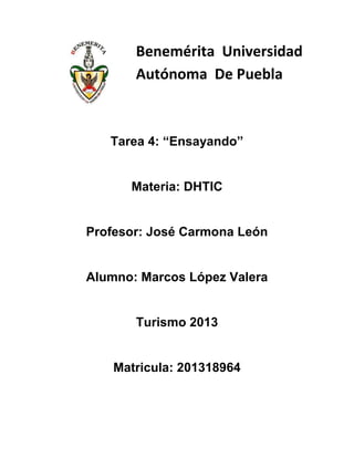 Benemérita Universidad
Autónoma De Puebla

Tarea 4: “Ensayando”

Materia: DHTIC

Profesor: José Carmona León

Alumno: Marcos López Valera

Turismo 2013

Matricula: 201318964

 
