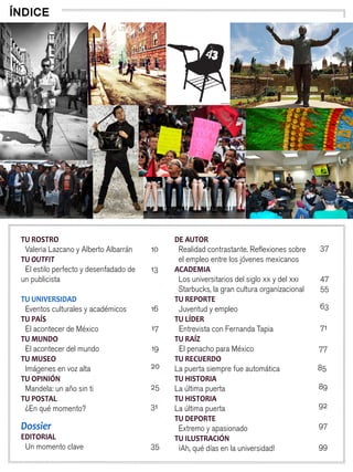 8
TU ROSTRO
Valeria Lazcano y Alberto Albarrán
TU OUTFIT
El estilo perfecto y desenfadado de
un publicista
TU UNIVERSIDAD
Eventos culturales y académicos
TU PAÍS
El acontecer de México
TU MUNDO
El acontecer del mundo
TU MUSEO
Imágenes en voz alta
TU OPINIÓN
Mandela: un año sin ti
TU POSTAL
¿En qué momento?
Dossier
EDITORIAL
Un momento clave
DE AUTOR
Realidad contrastante. Reflexiones sobre
el empleo entre los jóvenes mexicanos
ACADEMIA
Los universitarios del siglo xx y del xxi
Starbucks, la gran cultura organizacional
TU REPORTE
Juventud y empleo
TU LÍDER
Entrevista con Fernanda Tapia
TU RAÍZ
El penacho para México
TU RECUERDO
La puerta siempre fue automática
TU HISTORIA
La última puerta
TU HISTORIA
La última puerta
TU DEPORTE
Extremo y apasionado
TU ILUSTRACIÓN
¡Ah, qué días en la universidad!
ÍNDICE
10
13
16
17
19
20
25
31
35
37
47
55
63
71
77
85
89
92
97
99
 
