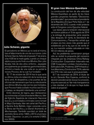 18
El periodismo en México ya no será el mismo,
tras el fallecimiento de uno de sus iconos: Julio
Scherer García, fallecido el pasado 7 de enero,
a las 4:30 de la madrugada, cuando un choque
séptico puso punto final a sus 88 años. Don Julio
llevaba más de dos años enfermo , aquejado
principalmente por problemas gastrointestinales,
informó a través de una nota en su portal la
revista Proceso, de la cual fue fundador.
“El 17 de octubre de 2014 hizo lo que sería
su última visita a la redacción de la revista que
tanto amó. Al despedirse, a las puertas de las
oficinas del semanario que fue su vida durante
sus últimos 38 años, dijo con los ojos húmedos,
que Proceso había costado muchos sacrificios
y trabajo, se despidió intentando una sonrisa”.
Entre decenas de logros, aquí destacamos
sus entrevistas al Subcomandante Marcos, líder
del Ejército Zapatista de Liberación Nacional
(ezln), y a connotados criminales como Ismael
el Mayo Zambada, líder del cártel del Pacífico;
a Sandra Ávila Beltrán, mejor conocida como
la Reina del Pacífico, y a Daniel Arizmendi, el
Mochaorejas. También escribió un total de
veintidós libros entre 1965 y 2013, el primero
titulado Siqueiros: La piel y la entraña (1965;
fce 2003).
Julio Scherer García (1926-2015)
Julio Scherer, gigante
La construcción del tren de alta velocidad
México-Querétaro es parte de los trece
grandes proyectos llamados “Decisiones
presidenciales”, que presentara el presidente
de la República Enrique Peña Nieto el 1 de
diciembre del 2012, cuando rindió protesta
ante el Congreso como Ejecutivo federal.
Las bases para la licitación internacional
se hicieron públicas el 15 de agosto de 2014
y la entrega de propuestas sería sesenta
días después. En tanto, la Secretaría de
Comunicaciones y Transportes señaló que
el plazo era tres veces más grande que el
establecido por la ley, que es de veinte dí-
as. La inversión estaba calculada en más
40 mil millones de pesos.
Así, los problemas comenzaron porque
sólo se recibió la propuesta del consorcio
integrado por las empresas China Railway
Construction Corporation Internatio-nal,
CSR Corporation Limited, Constructora y
Edificadora GIA, Prodemex, GHP Infraestruc-
tura Mexicana y Constructora TEYA, además
era 21% más cara que lo presupuestado.
El 7 de noviembre de 2014, el titular de
la sct, Gerardo Ruiz Esparza, confirmó la
decisión presidencial de revocar la concesión,
el punto esencial, es “dar más transparencia
y más claridad, a fin de que no haya dudas
sobre el proyecto”.
El gran tren México-Querétaro
Decisiones presidenciales.
FOTO: WIKIMEDIA COMMONS/2013
 