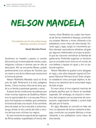 26
NELSON MANDELA
“Los jóvenes son la roca sobre la que
debemos construir el futuro”
Daniel Sánchez Ponce
Sudáfrica es también llamada la nación
del arcoíris por la diversidad de colores, razas,
religiones, culturas e idiomas que en ella se
descubren. Ahí se encuentra Mvezo, pueblo
perteneciente a los campos de Transkei, que
vio nacer a uno de los líderes que revolucionó
la forma de pensar.
Nelson Rolihlahla Mandela nació el 18 de
julio de 1918. Perteneció a la tribu polígama
tembu. Como muchos niños de la zona, ayu-
dó a su familia a pastorear ganado y vacas.
A pesar de las condiciones de pobreza que
vivían muchas regiones de Sudáfrica, Nelson
tuvo la oportunidad de ir a la escuela. Poco a
poco fue forjando sus ideales, que cambiarían
la historia de toda una nación. A los veintitrés
años de edad, se fue a estudiar a Johannes-
burgo, donde se dio cuenta del odio y racis-
mo del que eran víctimas los negros.
En ese momento la mayoría de las regiones
de África estaban supeditadas a Francia, Ale-
mania y Gran Bretaña, los cuales tras hacer-
se de tierras mediante el despojo, construían
sus propias fábricas y minas utilizando a los
pobladores como mano de obra barata. Du-
rante 1930 y 1940, surgió un movimiento po-
lítico llamado nacionalismo afrikáner, dirigido
por algunos intelectuales, en el que se postu-
ló que las naciones reivindican la libertad de
gobernarse. Pretendía organizar un territorio
que se concebía como único en el mundo, de
una belleza y riqueza sin igual, y con un po-
tencial superior.
Nelson Mandela se graduó como abogado
en 1942, y dos años después ingresó al Con-
greso Nacional Africano (cna). Este congre-
so estableció como principal objetivo, la de-
fensa a los derechos de la comunidad negra
de todo el país.
En esos años, el cna organizó marchas de
protesta pacífica que no dieron el resultado
esperado. Sin embargo, se enjuició a miem-
bros del congreso con acusaciones de cons-
piración, organización rebelde y control total
del país por la fuerza.
En 1952, Mandela se convirtió en líder del
cna. La represión de tierras mediante el des-
pojo, construían sus propias fábricas y minas
utilizando a los pobladores como mano de
obra barata.
FOTOS: WIKIMEDIA COMMONS, 1950-2014
Nelson Rolihlahla Mandela (1918-2013).
▼
 