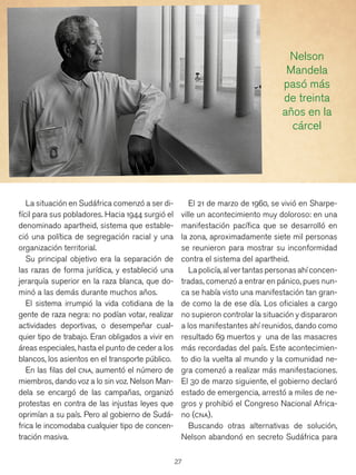 27
El 21 de marzo de 1960, se vivió en Sharpe-
ville un acontecimiento muy doloroso: en una
manifestación pacífica que se desarrolló en
la zona, aproximadamente siete mil personas
se reunieron para mostrar su inconformidad
contra el sistema del apartheid.
Lapolicía,alvertantaspersonasahíconcen-
tradas, comenzó a entrar en pánico, pues nun-
ca se había visto una manifestación tan gran-
de como la de ese día. Los oficiales a cargo
no supieron controlar la situación y dispararon
a los manifestantes ahí reunidos, dando como
resultado 69 muertos y una de las masacres
más recordadas del país. Este acontecimien-
to dio la vuelta al mundo y la comunidad ne-
gra comenzó a realizar más manifestaciones.
El 30 de marzo siguiente, el gobierno declaró
estado de emergencia, arrestó a miles de ne-
gros y prohibió el Congreso Nacional Africa-
no (cna).
Buscando otras alternativas de solución,
Nelson abandonó en secreto Sudáfrica para
La situación en Sudáfrica comenzó a ser di-
fícil para sus pobladores. Hacia 1944 surgió el
denominado apartheid, sistema que estable-
ció una política de segregación racial y una
organización territorial.
Su principal objetivo era la separación de
las razas de forma jurídica, y estableció una
jerarquía superior en la raza blanca, que do-
minó a las demás durante muchos años.
El sistema irrumpió la vida cotidiana de la
gente de raza negra: no podían votar, realizar
actividades deportivas, o desempeñar cual-
quier tipo de trabajo. Eran obligados a vivir en
áreas especiales, hasta el punto de ceder a los
blancos, los asientos en el transporte público.
En las filas del cna, aumentó el número de
miembros, dando voz a lo sin voz. Nelson Man-
dela se encargó de las campañas, organizó
protestas en contra de las injustas leyes que
oprimían a su país. Pero al gobierno de Sudá-
frica le incomodaba cualquier tipo de concen-
tración masiva.
Nelson
Mandela
pasó más
de treinta
años en la
cárcel
 
