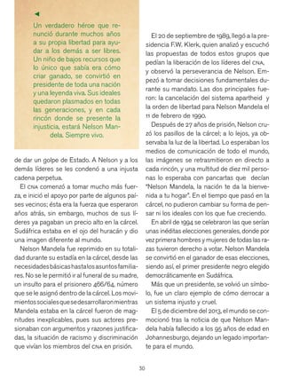 30
Un verdadero héroe que re-
nunció durante muchos años
a su propia libertad para ayu-
dar a los demás a ser libres.
Un niño de bajos recursos que
lo único que sabía era cómo
criar ganado, se convirtió en
presidente de toda una nación
y una leyenda viva. Sus ideales
quedaron plasmados en todas
las generaciones, y en cada
rincón donde se presente la
injusticia, estará Nelson Man-
dela. Siempre vivo.
de dar un golpe de Estado. A Nelson y a los
demás líderes se les condenó a una injusta
cadena perpetua.
El cna comenzó a tomar mucho más fuer-
za, e inició el apoyo por parte de algunos paí-
ses vecinos; ésta era la fuerza que esperaron
años atrás, sin embargo, muchos de sus lí-
deres ya pagaban un precio alto en la cárcel.
Sudáfrica estaba en el ojo del huracán y dio
una imagen diferente al mundo.
Nelson Mandela fue reprimido en su totali-
dad durante su estadía en la cárcel, desde las
necesidadesbásicashastalosasuntosfamilia-
res. No se le permitió ir al funeral de su madre,
un insulto para el prisionero 466/64, número
que se le asignó dentro de la cárcel. Los movi-
mientossocialesquesedesarrollaronmientras
Mandela estaba en la cárcel fueron de mag-
nitudes inexplicables, pues sus actores pre-
sionaban con argumentos y razones justifica-
das, la situación de racismo y discriminación
que vivían los miembros del cna en prisión.
El 20 de septiembre de 1989, llegó a la pre-
sidencia F.W. Klerk, quien analizó y escuchó
las propuestas de todos estos grupos que
pedían la liberación de los líderes del cna,
y observó la perseverancia de Nelson. Em-
pezó a tomar decisiones fundamentales du-
rante su mandato. Las dos principales fue-
ron: la cancelación del sistema apartheid y
la orden de libertad para Nelson Mandela el
11 de febrero de 1990.
Después de 27 años de prisión, Nelson cru-
zó los pasillos de la cárcel; a lo lejos, ya ob-
servaba la luz de la libertad. Lo esperaban los
medios de comunicación de todo el mundo,
las imágenes se retrasmitieron en directo a
cada rincón, y una multitud de diez mil perso-
nas lo esperaba con pancartas que decían
“Nelson Mandela, la nación te da la bienve-
nida a tu hogar”. En el tiempo que pasó en la
cárcel, no pudieron cambiar su forma de pen-
sar ni los ideales con los que fue creciendo.
En abril de 1994 se celebraron las que serían
unas inéditas elecciones generales, donde por
vez primera hombres y mujeres de todas las ra-
zas tuvieron derecho a votar. Nelson Mandela
se convirtió en el ganador de esas elecciones,
siendo así, el primer presidente negro elegido
democráticamente en Sudáfrica.
Más que un presidente, se volvió un símbo-
lo, fue un claro ejemplo de cómo derrocar a
un sistema injusto y cruel.
El 5 de diciembre del 2013, el mundo se con-
mocionó tras la noticia de que Nelson Man-
dela había fallecido a los 95 años de edad en
Johannesburgo, dejando un legado importan-
te para el mundo.
▼
 
