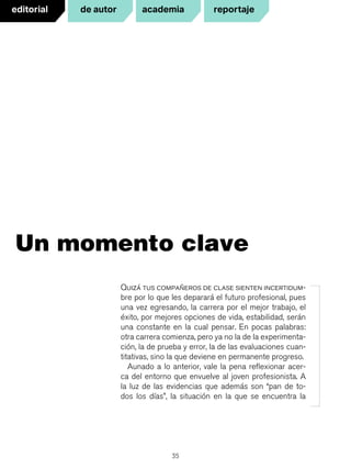 35
Quizá tus compañeros de clase sienten incertidum-
bre por lo que les deparará el futuro profesional, pues
una vez egresando, la carrera por el mejor trabajo, el
éxito, por mejores opciones de vida, estabilidad, serán
una constante en la cual pensar. En pocas palabras:
otra carrera comienza, pero ya no la de la experimenta-
ción, la de prueba y error, la de las evaluaciones cuan-
titativas, sino la que deviene en permanente progreso.
Aunado a lo anterior, vale la pena reflexionar acer-
ca del entorno que envuelve al joven profesionista. A
la luz de las evidencias que además son “pan de to-
dos los días”, la situación en la que se encuentra la
Un momento clave
editorial reportajede autor academia
 