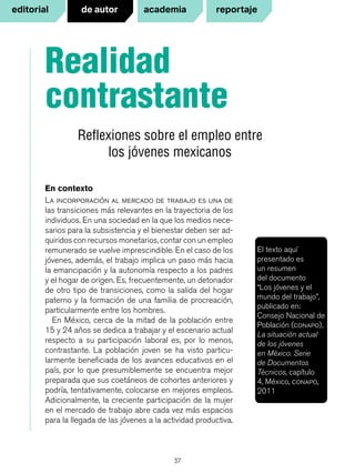 37
La incorporación al mercado de trabajo es una de
las transiciones más relevantes en la trayectoria de los
individuos. En una sociedad en la que los medios nece-
sarios para la subsistencia y el bienestar deben ser ad-
quiridos con recursos monetarios, contar con un empleo
remunerado se vuelve imprescindible. En el caso de los
jóvenes, además, el trabajo implica un paso más hacia
la emancipación y la autonomía respecto a los padres
y el hogar de origen. Es, frecuentemente, un detonador
de otro tipo de transiciones, como la salida del hogar
paterno y la formación de una familia de procreación,
particularmente entre los hombres.
En México, cerca de la mitad de la población entre
15 y 24 años se dedica a trabajar y el escenario actual
respecto a su participación laboral es, por lo menos,
contrastante. La población joven se ha visto particu-
larmente beneficiada de los avances educativos en el
país, por lo que presumiblemente se encuentra mejor
preparada que sus coetáneos de cohortes anteriores y
podría, tentativamente, colocarse en mejores empleos.
Adicionalmente, la creciente participación de la mujer
en el mercado de trabajo abre cada vez más espacios
para la llegada de las jóvenes a la actividad productiva.
Realidad
contrastante
Reflexiones sobre el empleo entre
los jóvenes mexicanos
En contexto
El texto aquí
presentado es
un resumen
del documento
“Los jóvenes y el
mundo del trabajo”,
publicado en:
Consejo Nacional de
Población (conapo),
La situación actual
de los jóvenes
en México. Serie
de Documentos
Técnicos, capítulo
4, México, conapo,
2011
reportajede autor academiaeditorial
 