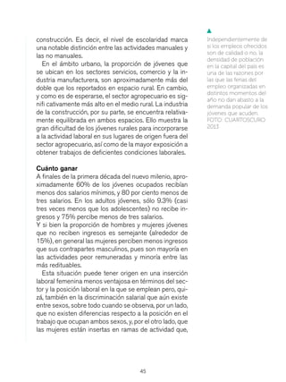 45
construcción. Es decir, el nivel de escolaridad marca
una notable distinción entre las actividades manuales y
las no manuales.
En el ámbito urbano, la proporción de jóvenes que
se ubican en los sectores servicios, comercio y la in-
dustria manufacturera, son aproximadamente más del
doble que los reportados en espacio rural. En cambio,
y como es de esperarse, el sector agropecuario es sig-
nifi cativamente más alto en el medio rural. La industria
de la construcción, por su parte, se encuentra relativa-
mente equilibrada en ambos espacios. Ello muestra la
gran dificultad de los jóvenes rurales para incorporarse
a la actividad laboral en sus lugares de origen fuera del
sector agropecuario, así como de la mayor exposición a
obtener trabajos de deficientes condiciones laborales.
Cuánto ganar
A finales de la primera década del nuevo milenio, apro-
ximadamente 60% de los jóvenes ocupados recibían
menos dos salarios mínimos, y 80 por ciento menos de
tres salarios. En los adultos jóvenes, sólo 9.3% (casi
tres veces menos que los adolescentes) no recibe in-
gresos y 75% percibe menos de tres salarios.
Y si bien la proporción de hombres y mujeres jóvenes
que no reciben ingresos es semejante (alrededor de
15%), en general las mujeres perciben menos ingresos
que sus contrapartes masculinos, pues son mayoría en
las actividades peor remuneradas y minoría entre las
más redituables.
Esta situación puede tener origen en una inserción
laboral femenina menos ventajosa en términos del sec-
tor y la posición laboral en la que se emplean pero, qui-
zá, también en la discriminación salarial que aún existe
entre sexos, sobre todo cuando se observa, por un lado,
que no existen diferencias respecto a la posición en el
trabajo que ocupan ambos sexos, y, por el otro lado, que
las mujeres están insertas en ramas de actividad que,
Independientemente de
si los empleos ofrecidos
son de calidad o no, la
densidad de población
en la capital del país es
una de las razones por
las que las ferias del
empleo organizadas en
distintos momentos del
año no dan abasto a la
demanda popular de los
jóvenes que acuden.
FOTO: CUARTOSCURO
2013
▼
 
