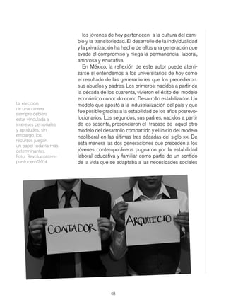 48
los jóvenes de hoy pertenecen a la cultura del cam-
bio y la transitoriedad. El desarrollo de la individualidad
y la privatización ha hecho de ellos una generación que
evade el compromiso y niega la permanencia laboral,
amorosa y educativa.
En México, la reflexión de este autor puede aterri-
zarse si entendemos a los universitarios de hoy como
el resultado de las generaciones que los precedieron:
sus abuelos y padres. Los primeros, nacidos a partir de
la década de los cuarenta, vivieron el éxito del modelo
económico conocido como Desarrollo estabilizador. Un
modelo que apostó a la industrialización del país y que
fue posible gracias a la estabilidad de los años posrevo-
lucionarios. Los segundos, sus padres, nacidos a partir
de los sesenta, presenciaron el fracaso de aquel otro
modelo del desarrollo compartido y el inicio del modelo
neoliberal en las últimas tres décadas del siglo xx. De
esta manera las dos generaciones que preceden a los
jóvenes contemporáneos pugnaron por la estabilidad
laboral educativa y familiar como parte de un sentido
de la vida que se adaptaba a las necesidades sociales
La elección
de una carrera
siempre debiera
estar vinculada a
intereses personales
y aptidudes; sin
embargo, los
recursos juegan
un papel todavía más
determinantes.
Foto: Revolucontres-
puntocero/2014
 