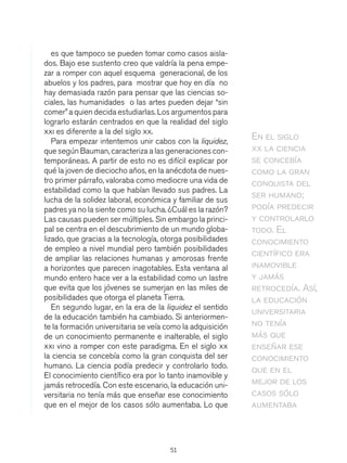 51
es que tampoco se pueden tomar como casos aisla-
dos. Bajo ese sustento creo que valdría la pena empe-
zar a romper con aquel esquema generacional, de los
abuelos y los padres, para mostrar que hoy en día no
hay demasiada razón para pensar que las ciencias so-
ciales, las humanidades o las artes pueden dejar “sin
comer”a quien decida estudiarlas. Los argumentos para
lograrlo estarán centrados en que la realidad del siglo
xxi es diferente a la del siglo xx.
Para empezar intentemos unir cabos con la liquidez,
que según Bauman, caracteriza a las generaciones con-
temporáneas. A partir de esto no es difícil explicar por
qué la joven de dieciocho años, en la anécdota de nues-
tro primer párrafo, valoraba como mediocre una vida de
estabilidad como la que habían llevado sus padres. La
lucha de la solidez laboral, económica y familiar de sus
padres ya no la siente como su lucha. ¿Cuál es la razón?
Las causas pueden ser múltiples. Sin embargo la princi-
pal se centra en el descubrimiento de un mundo globa-
lizado, que gracias a la tecnología, otorga posibilidades
de empleo a nivel mundial pero también posibilidades
de ampliar las relaciones humanas y amorosas frente
a horizontes que parecen inagotables. Esta ventana al
mundo entero hace ver a la estabilidad como un lastre
que evita que los jóvenes se sumerjan en las miles de
posibilidades que otorga el planeta Tierra.
En segundo lugar, en la era de la liquidez el sentido
de la educación también ha cambiado. Si anteriormen-
te la formación universitaria se veía como la adquisición
de un conocimiento permanente e inalterable, el siglo
xxi vino a romper con este paradigma. En el siglo xx
la ciencia se concebía como la gran conquista del ser
humano. La ciencia podía predecir y controlarlo todo.
El conocimiento científico era por lo tanto inamovible y
jamás retrocedía. Con este escenario, la educación uni-
versitaria no tenía más que enseñar ese conocimiento
que en el mejor de los casos sólo aumentaba. Lo que
En el siglo
xx la ciencia
se concebía
como la gran
conquista del
ser humano;
podía predecir
y controlarlo
todo. El
conocimiento
científico era
inamovible
y jamás
retrocedía. Así,
la educación
universitaria
no tenía
más que
enseñar ese
conocimiento
que en el
mejor de los
casos sólo
aumentaba
 