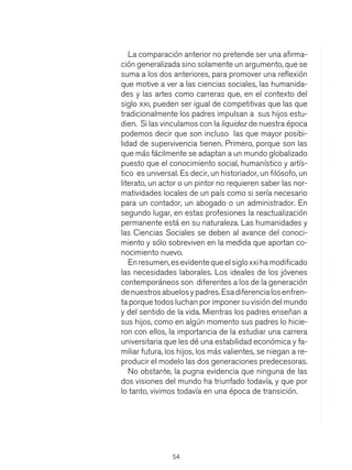 54
La comparación anterior no pretende ser una afirma-
ción generalizada sino solamente un argumento, que se
suma a los dos anteriores, para promover una reflexión
que motive a ver a las ciencias sociales, las humanida-
des y las artes como carreras que, en el contexto del
siglo xxi, pueden ser igual de competitivas que las que
tradicionalmente los padres impulsan a sus hijos estu-
dien. Si las vinculamos con la liquidez de nuestra época
podemos decir que son incluso las que mayor posibi-
lidad de supervivencia tienen. Primero, porque son las
que más fácilmente se adaptan a un mundo globalizado
puesto que el conocimiento social, humanístico y artís-
tico es universal. Es decir, un historiador, un filósofo, un
literato, un actor o un pintor no requieren saber las nor-
matividades locales de un país como si sería necesario
para un contador, un abogado o un administrador. En
segundo lugar, en estas profesiones la reactualización
permanente está en su naturaleza. Las humanidades y
las Ciencias Sociales se deben al avance del conoci-
miento y sólo sobreviven en la medida que aportan co-
nocimiento nuevo.
Enresumen,esevidentequeelsigloxxihamodificado
las necesidades laborales. Los ideales de los jóvenes
contemporáneos son diferentes a los de la generación
denuestrosabuelosypadres.Esadiferencialosenfren-
ta porque todos luchan por imponer su visión del mundo
y del sentido de la vida. Mientras los padres enseñan a
sus hijos, como en algún momento sus padres lo hicie-
ron con ellos, la importancia de la estudiar una carrera
universitaria que les dé una estabilidad económica y fa-
miliar futura, los hijos, los más valientes, se niegan a re-
producir el modelo las dos generaciones predecesoras.
No obstante, la pugna evidencia que ninguna de las
dos visiones del mundo ha triunfado todavía, y que por
lo tanto, vivimos todavía en una época de transición.
 