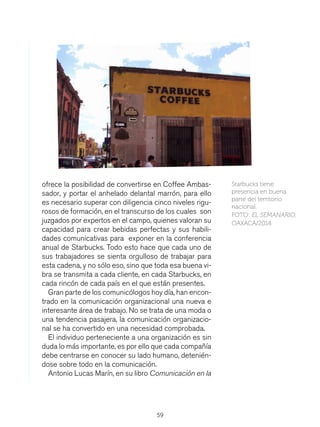 59
ofrece la posibilidad de convertirse en Coffee Ambas-
sador, y portar el anhelado delantal marrón, para ello
es necesario superar con diligencia cinco niveles rigu-
rosos de formación, en el transcurso de los cuales son
juzgados por expertos en el campo, quienes valoran su
capacidad para crear bebidas perfectas y sus habili-
dades comunicativas para exponer en la conferencia
anual de Starbucks. Todo esto hace que cada uno de
sus trabajadores se sienta orgulloso de trabajar para
esta cadena, y no sólo eso, sino que toda esa buena vi-
bra se transmita a cada cliente, en cada Starbucks, en
cada rincón de cada país en el que están presentes.
Gran parte de los comunicólogos hoy día, han encon-
trado en la comunicación organizacional una nueva e
interesante área de trabajo. No se trata de una moda o
una tendencia pasajera, la comunicación organizacio-
nal se ha convertido en una necesidad comprobada.
El individuo perteneciente a una organización es sin
duda lo más importante, es por ello que cada compañía
debe centrarse en conocer su lado humano, detenién-
dose sobre todo en la comunicación.
Antonio Lucas Marín, en su libro Comunicación en la
Starbucks tiene
presencia en buena
parte del territorio
nacional.
FOTO: EL SEMANARIO,
OAXACA/2014
 
