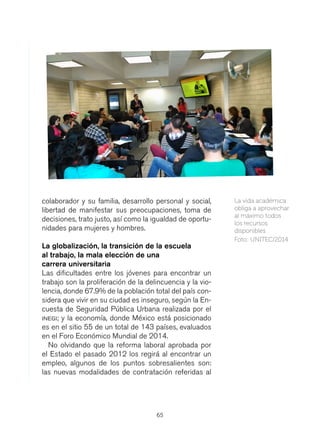 65
colaborador y su familia, desarrollo personal y social,
libertad de manifestar sus preocupaciones, toma de
decisiones, trato justo, así como la igualdad de oportu-
nidades para mujeres y hombres.
La globalización, la transición de la escuela
al trabajo, la mala elección de una
carrera universitaria
Las dificultades entre los jóvenes para encontrar un
trabajo son la proliferación de la delincuencia y la vio-
lencia, donde 67.9% de la población total del país con-
sidera que vivir en su ciudad es inseguro, según la En-
cuesta de Seguridad Pública Urbana realizada por el
inegi; y la economía, donde México está posicionado
es en el sitio 55 de un total de 143 países, evaluados
en el Foro Económico Mundial de 2014.
No olvidando que la reforma laboral aprobada por
el Estado el pasado 2012 los regirá al encontrar un
empleo, algunos de los puntos sobresalientes son:
las nuevas modalidades de contratación referidas al
La vida académica
obliga a aprovechar
al máximo todos
los recursos
disponibles.
Foto: UNITEC/2014
 
