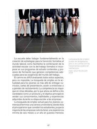 67
La escuela debe trabajar fundamentalmente en la
creación de estrategias para la transición formativa al
mundo laboral, como facilitarles la combinación de la
actividad escolar con la del trabajo formativo e incor-
porar en sus programas de estudio contenidos y pro-
cesos de formación que generen competencias ade-
cuadas para las exigencias del mundo del trabajo.
El camino es difícil analizando todos estos aspectos,
pero no imposible. La búsqueda de empleo en la ac-
tualidad para los jóvenes va más allá de entregar cu-
rrículos, cartas de presentación, asistir a entrevistas o
a paneles de reclutamiento. La competencia es mayor
que en otras décadas, por lo que ahora se define a los
candidatos como un producto y el objetivo principal es
vender sus conocimientos, habilidades y experiencias
adquiridas durante su etapa escolar a las empresas.
La búsqueda de empleo actual para los jóvenes co-
mienza al terminar una carrera universitaria; siendo ésta
el principal error que cometen los estudiantes, ya que la
mayoría de las empresas solicita tener una experiencia
mínima de seis meses a un año en puestos menores
La búsqueda de empleo
puede ser desgastante,
pero si se cuenta con las
herramientas podría ser
satisfactoria.
Foto: LEGO BLOGGER
2014
 