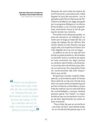 72
Después de varios días de espera, de
confirmaciones y cancelaciones, había
llegado la hora del encuentro con la
ganadora del Premio Nacional de Pe-
riodismo de México en 1999, otorgado
por su programa Diálogos en confianza.
Emocionados y con muchas expecta-
tivas caminamos hacia el set de gra-
bación donde nos recibiría.
Fernanda lucía despreocupada, un
poco de cansancio se reflejaba en su
rostro por la larga jornada del día y la
carga de trabajo de los últimos dos
meses. Vestía su color favorito, ese que
según ella y los expertos la hacen lucir
más delgada de lo qu era: el negro.
La plática se dio en la sala del foro
donde se graba el polémico Almohadazo.
La también actriz y cantante de ópera
en todo momento nos dejó conocer
su carácter desinhibido y dicharache-
ro, bromista, lleno de refranes para refor-
zar sus opiniones. Sus respuestas fluían
sin inconveniente; ella sólo respon-
día lo que sentía.
Al igual que muchas mujeres traba-
jadoras, su prioridad es pasar el tiempo
libre a lado de su hija, esa niña de once
años con quien ahora comparte el gusto
por las miniaturas y el bordado; a la que
trata de explicar que la vida está llena
de contrariedades y aunque siempre
parecen ganar “los malos”, su mayor
anhelo es que se convierta en una mu-
jer de bien, dignificando sus actos en
todo momento.
“Voy a tratar de que se convierta en
una mujer de bien; pero dónde estás,
en un mundo donde parece que si no
Hacer un programa
de televisión, que más
allá de ser considerado
un ‘trabajo formal’, es
disfrutado como la mejor
broma de todas. A fin
de cuentas eso es la
vida: una broma del más
tétrico humor negro
“
”
Daniela Sánchez Guitiérrez
Gustavo Corchado Ramos
Fotos: Wikimedia Commons/2013
 