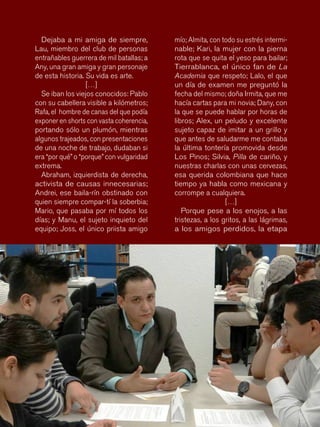 86
mío; Almita, con todo su estrés intermi-
nable; Kari, la mujer con la pierna
rota que se quita el yeso para bailar;
Tierrablanca, el único fan de La
Academia que respeto; Lalo, el que
un día de examen me preguntó la
fecha del mismo; doña Irmita, que me
hacía cartas para mi novia; Dany, con
la que se puede hablar por horas de
libros; Alex, un peludo y excelente
sujeto capaz de imitar a un grillo y
que antes de saludarme me contaba
la última tontería promovida desde
Los Pinos; Silvia, Pilla de cariño, y
nuestras charlas con unas cervezas,
esa querida colombiana que hace
tiempo ya habla como mexicana y
corrompe a cualquiera.
[…]
Porque pese a los enojos, a las
tristezas, a los gritos, a las lágrimas,
a los amigos perdidos, la etapa
Dejaba a mi amiga de siempre,
Lau, miembro del club de personas
entrañables guerrera de mil batallas; a
Any, una gran amiga y gran personaje
de esta historia. Su vida es arte.
[…]
Se iban los viejos conocidos: Pablo
con su cabellera visible a kilómetros;
Rafa, el hombre de canas del que podía
exponer en shorts con vasta coherencia,
portando sólo un plumón, mientras
algunos trajeados, con presentaciones
de una noche de trabajo, dudaban si
era “por qué” o “porque” con vulgaridad
extrema.
Abraham, izquierdista de derecha,
activista de causas innecesarias;
Andrei, ese baila-rín obstinado con
quien siempre compar-tí la soberbia;
Mario, que pasaba por mí todos los
días; y Manu, el sujeto inquieto del
equipo; Joss, el único priista amigo
 