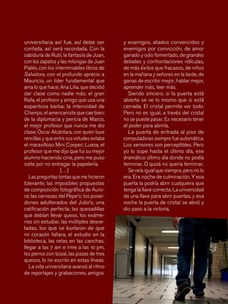 88
y examigos, aliados convencidos y
enemigos por convicción, de amor
ganado y odio fomentado, de grandes
debates y confrontaciones ridículas,
de más éxitos que fracasos, de niños
en la mañana y señores en la tarde, de
ganas de escribir mejor, hablar mejor,
aprender más, leer más.
Siendo sincero, si la puerta está
abierta se ve lo mismo que si está
cerrada. El cristal permite ver todo.
Pero no es igual, a través del cristal
no se puede pasar. Es necesario tener
el poder para abrirla.
La puerta de entrada al piso de
computadoras siempre fue automática.
Los sensores son perceptibles. Pero
yo lo supe hasta el último día, ese
dramático último día donde no podía
terminar. O quizá no quería terminar.
Se veía igual que siempre, pero no lo
era. Era noche de culminación. Y esa
puerta la podría abrir cualquiera que
tenga la llave correcta. La universidad
da una llave para abrir puertas, y esa
noche la puerta de cristal se abrió y
dio paso a la victoria.
universitaria así fue, así debe ser
contada, así será recordada. Con la
sabiduría de Rubí, la fantasía de Juan,
con los zapatos y las milongas de Juan
Pablo, con los interminables libros de
Salvatore, con el profundo aprecio a
Mauricio, un líder fundamental que
ama lo que hace; Ana Lilia, que decidió
dar clase como nadie más; el gran
Rafa, el profesor y amigo que usa una
espantosa barba; la intensidad de
Champs, el americanista que cae bien;
de la diplomacia y pericia de Marco,
el mejor profesor que nunca me dio
clase; Óscar Alcántara, con quien tuve
rencillas y que entre sus virtudes estaba
el maravilloso Mini Cooper; Lueza, el
profesor que me dijo que fui su mejor
alumno haciendo cine, pero me puso
siete por no entregar la papelería.
[…]
Las preguntas tontas que me hicieron
tolerante; las imposibles propuestas
de composición fotográfica de Auro-
ra; las cervezas del Pepe’s; los posei-
dones adulterados del Julio’s; una
calificación perfecta; las quesadillas
que debían llevar queso, los exáme-
nes sin estudiar, las múltiples desve-
ladas, los que se burlaron de que
mi corazón fallara, el estudio en la
biblioteca, las retas en las canchas,
llegar a las 7 am e irme a las 10 pm,
los perros con bozal, las pizzas de tres
quesos, lo no escrito en estas líneas.
La vida universitaria avanzó al ritmo
de reportajes y grabaciones, amigos
 
