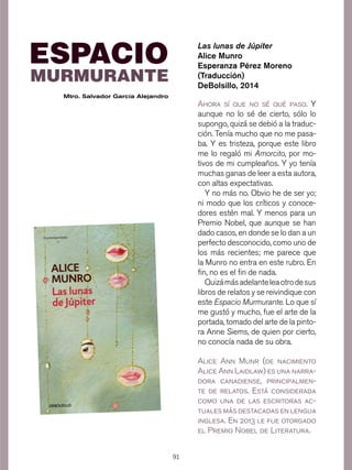 91
Ahora sí que no sé qué paso. Y
aunque no lo sé de cierto, sólo lo
supongo, quizá se debió a la traduc-
ción. Tenía mucho que no me pasa-
ba. Y es tristeza, porque este libro
me lo regaló mi Amorcito, por mo-
tivos de mi cumpleaños. Y yo tenía
muchas ganas de leer a esta autora,
con altas expectativas.
Y no más no. Obvio he de ser yo;
ni modo que los críticos y conoce-
dores estén mal. Y menos para un
Premio Nobel, que aunque se han
dado casos, en donde se lo dan a un
perfecto desconocido, como uno de
los más recientes; me parece que
la Munro no entra en este rubro. En
fin, no es el fin de nada.
Quizámásadelanteleaotrodesus
libros de relatos y se reivindique con
este Espacio Murmurante. Lo que sí
me gustó y mucho, fue el arte de la
portada, tomado del arte de la pinto-
ra Anne Siems, de quien por cierto,
no conocía nada de su obra.
Las lunas de Júpiter
Alice Munro
Esperanza Pérez Moreno
(Traducción)
DeBolsillo, 2014
Alice Ann Munr (de nacimiento
Alice Ann Laidlaw) es una narra-
dora canadiense, principalmen-
te de relatos. Está considerada
como una de las escritoras ac-
tuales más destacadas en lengua
inglesa. En 2013 le fue otorgado
el Premio Nobel de Literatura.
MURMURANTE
ESPACIO
Mtro. Salvador García Alejandro
 