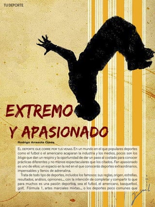 97
Y apasionadoRodrigo Arrazola Ojeda
TU DEPORTE
EXTREMO
El deporte que corre por tus venas. En un mundo en el que populares deportes
como el futbol o el americano acaparan la industria y los medios, pocos son los
blogs que dan un respiro y la oportunidad de dar un paso al costado para conocer
prácticas diferentes y no menos espectaculares que los citados. Fan apasionado
es uno de ellos; un espacio en la red en el que conocerás deportes extraordinarios,
impensables y llenos de adrenalina.
Trata de todo tipo de deportes, incluidos los famosos: sus reglas, origen, estrellas,
resultados, análisis, opiniones..., con la intención de completar y compartir lo que
para muchos es una pasión deportiva, sea el futbol, el americano, basquetbol,
golf, Fórmula 1, artes marciales mixtas..., o los deportes poco comunes que
 
