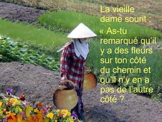 La vieille dame sourit : « As-tu remarqué qu’il y a des fleurs sur ton côté du chemin et qu’il n’y en a pas de l’autre côté ?   