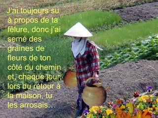 J’ai toujours su à propos de ta fêlure, donc j’ai semé des graines de fleurs de ton côté du chemin et, chaque jour, lors du retour à la maison, tu les arrosais… 