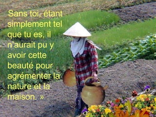 Sans toi, étant simplement tel que tu es, il n’aurait pu y avoir cette beauté pour agrémenter la nature et la maison. » 