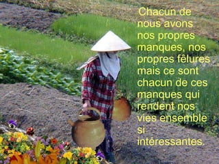 Chacun de nous avons nos propres manques, nos propres fêlures mais ce sont chacun de ces manques qui rendent nos vies ensemble  si intéressantes. 