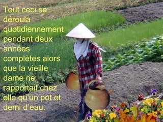 Tout ceci se déroula quotidiennement pendant deux années complètes alors que la vieille dame ne rapportait chez elle qu’un pot et demi d’eau. 