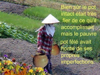 Bien sûr le pot intact était très  fier de ce qu’il accomplissait mais le pauvre  pot fêlé avait honte de ses propres imperfections. 