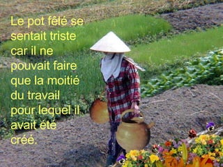 Le pot fêlé se sentait triste car il ne pouvait faire que la moitié du travail pour lequel il avait été créé. 