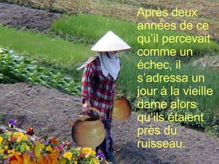 Après deux années de ce qu’il percevait comme un échec, il s’adressa un jour à la vieille dame alors qu’ils étaient près du ruisseau. 