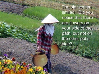 The old woman smiled, “Did you notice that there are flowers on your side of the path, but not on the other pot’s side?  