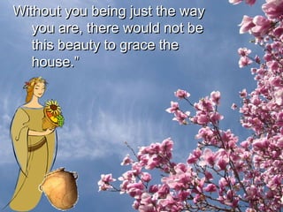 Without you being just the way you are, there would not be this beauty to grace the house.” 