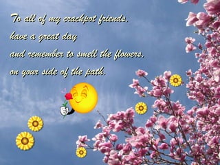 To all of my crackpot friends,  have a great day  and remember to smell the flowers,  on your side of the path. 