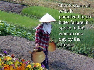 After 2 years of what it perceived to be bitter failure, it spoke to the woman one day by the stream. 