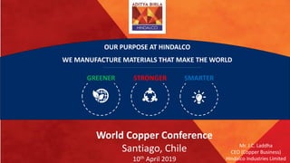 Mr. J.C. Laddha
CEO (Copper Business)
Hindalco Industries Limited
World Copper Conference
Santiago, Chile
10th April 2019
WE MANUFACTURE MATERIALS THAT MAKE THE WORLD
GREENER STRONGER SMARTER
OUR PURPOSE AT HINDALCO
 