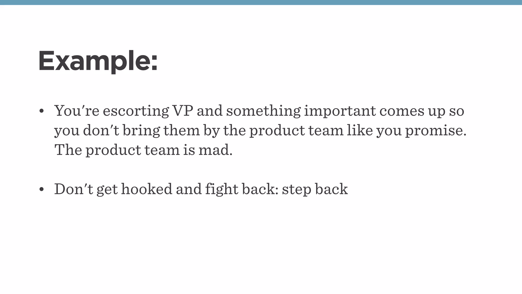 Example:
• You're escorting VP and something important comes up so
you don't bring them by the product team like you promise.
The product team is mad. 
• Don't get hooked and fight back: step back
 