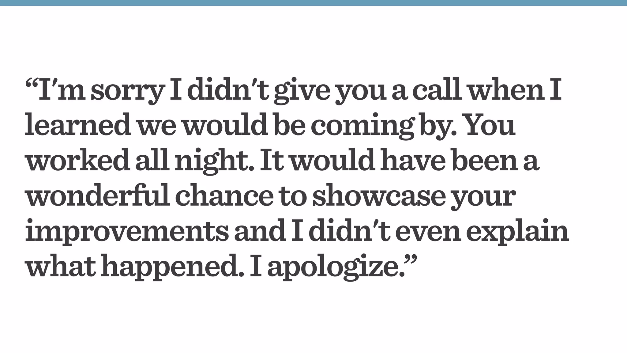 “I'msorryIdidn'tgiveyouacallwhenI
learnedwewouldbecomingby.You
workedallnight.Itwouldhavebeena
wonderfulchancetoshowcaseyour
improvementsandIdidn'tevenexplain
whathappened.Iapologize.”
 