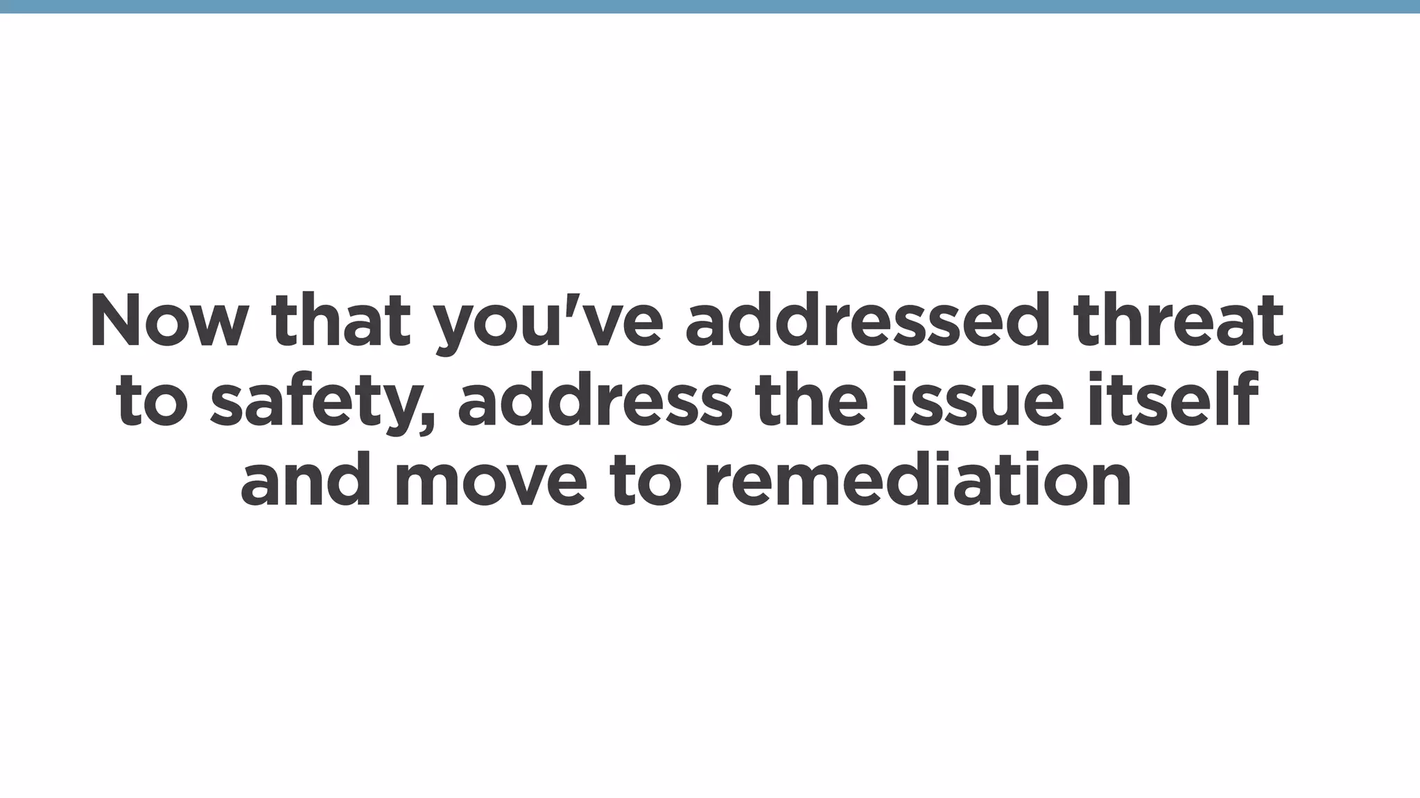 Now that you've addressed threat
to safety, address the issue itself
and move to remediation 
 