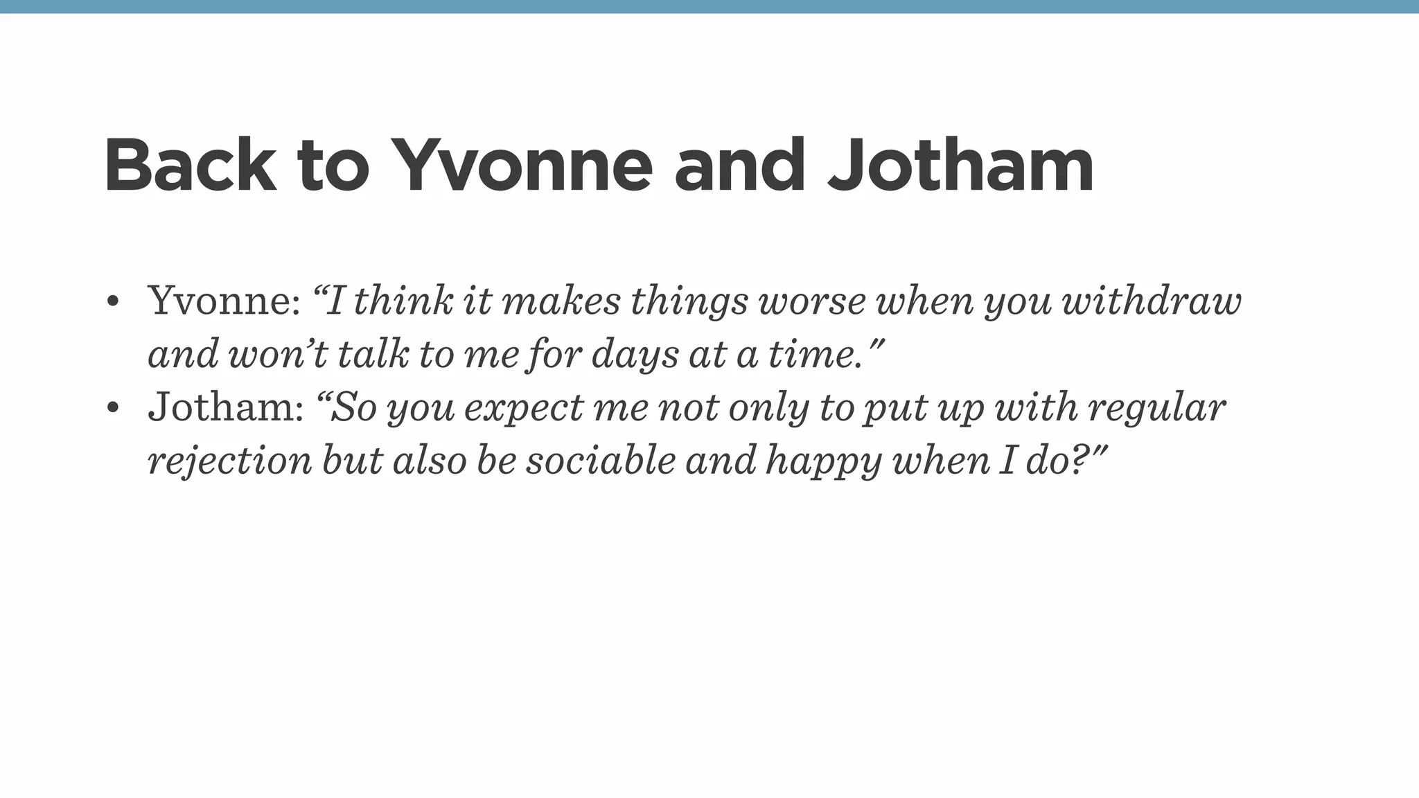 Back to Yvonne and Jotham
• Yvonne: “I think it makes things worse when you withdraw
and won’t talk to me for days at a time."
• Jotham: “So you expect me not only to put up with regular
rejection but also be sociable and happy when I do?"
 