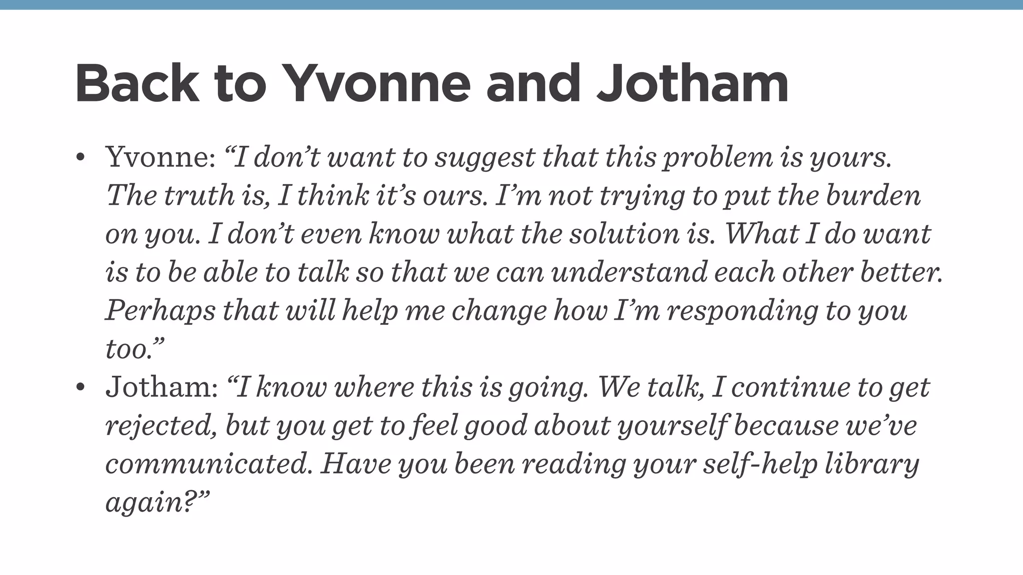 Back to Yvonne and Jotham
• Yvonne: “I don’t want to suggest that this problem is yours.
The truth is, I think it’s ours. I’m not trying to put the burden
on you. I don’t even know what the solution is. What I do want
is to be able to talk so that we can understand each other better.
Perhaps that will help me change how I’m responding to you
too.”
• Jotham: “I know where this is going. We talk, I continue to get
rejected, but you get to feel good about yourself because we’ve
communicated. Have you been reading your self-help library
again?”
 