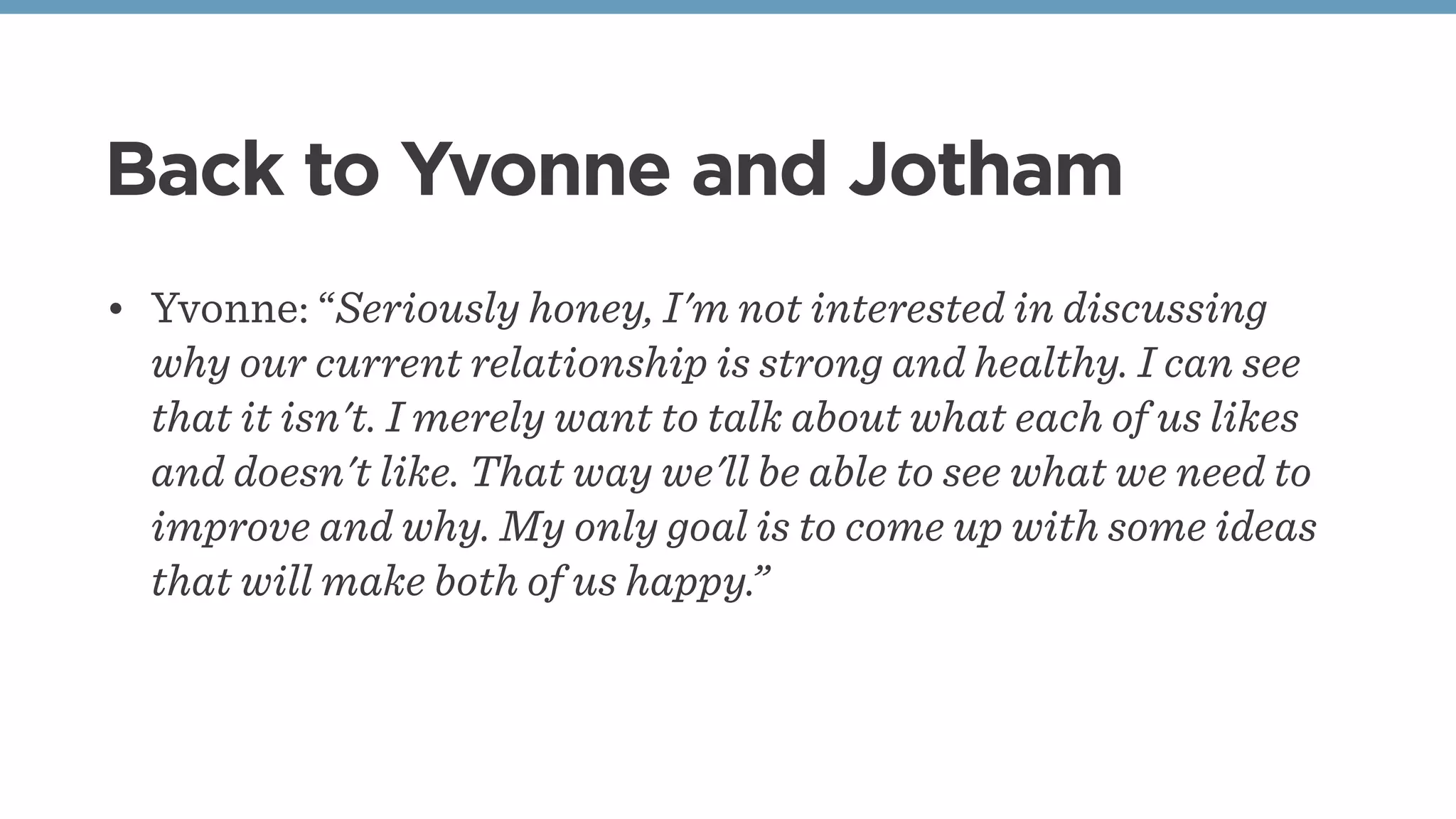 Back to Yvonne and Jotham
• Yvonne: “Seriously honey, I'm not interested in discussing
why our current relationship is strong and healthy. I can see
that it isn't. I merely want to talk about what each of us likes
and doesn't like. That way we'll be able to see what we need to
improve and why. My only goal is to come up with some ideas
that will make both of us happy.”
 