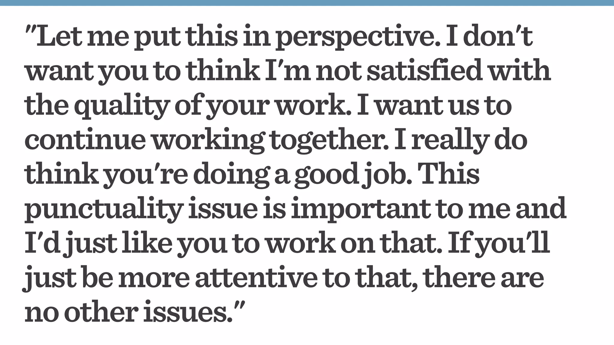 "Letmeputthisinperspective.Idon't
wantyoutothinkI'mnotsatisfiedwith
thequalityofyourwork.Iwantusto
continueworkingtogether.Ireallydo
thinkyou'redoingagoodjob.This
punctualityissueisimportanttomeand
I'djustlikeyoutoworkonthat.Ifyou'll
justbemoreattentivetothat,thereare
nootherissues."
 