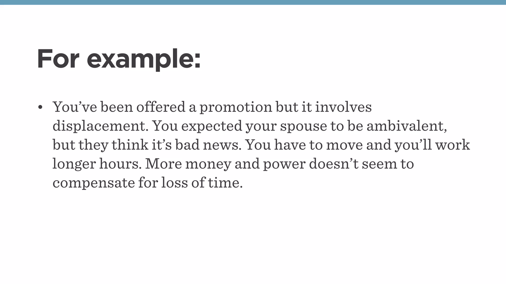For example:
• You’ve been offered a promotion but it involves
displacement. You expected your spouse to be ambivalent,
but they think it’s bad news. You have to move and you’ll work
longer hours. More money and power doesn’t seem to
compensate for loss of time.
 