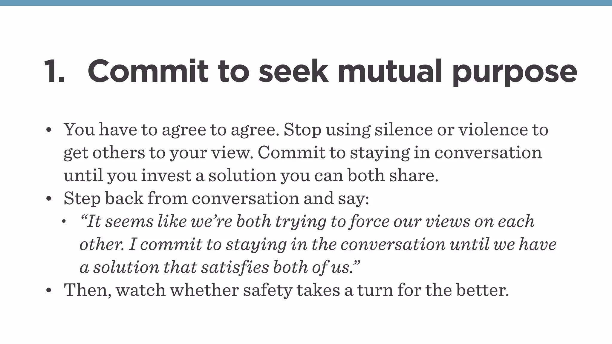 1. Commit to seek mutual purpose
• You have to agree to agree. Stop using silence or violence to
get others to your view. Commit to staying in conversation
until you invest a solution you can both share.
• Step back from conversation and say: 
• “It seems like we’re both trying to force our views on each
other. I commit to staying in the conversation until we have
a solution that satisfies both of us.”
• Then, watch whether safety takes a turn for the better.
 