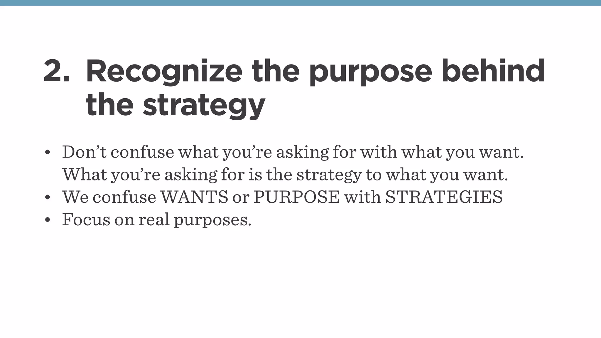 2. Recognize the purpose behind
the strategy
• Don’t confuse what you’re asking for with what you want.
What you’re asking for is the strategy to what you want.
• We confuse WANTS or PURPOSE with STRATEGIES
• Focus on real purposes.
 