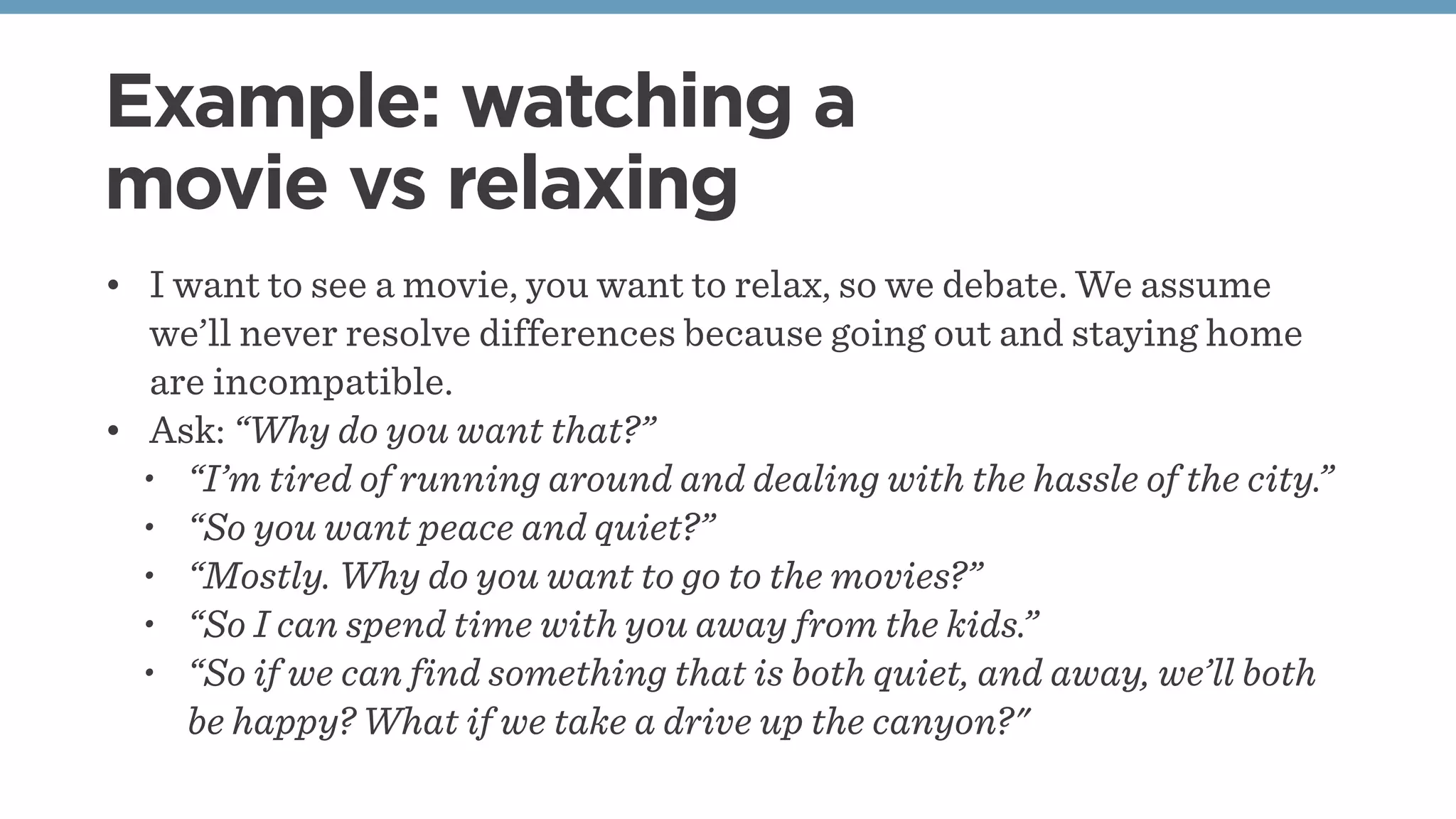 Example: watching a
movie vs relaxing
• I want to see a movie, you want to relax, so we debate. We assume
we’ll never resolve differences because going out and staying home
are incompatible.
• Ask: “Why do you want that?”
• “I’m tired of running around and dealing with the hassle of the city.”
• “So you want peace and quiet?”
• “Mostly. Why do you want to go to the movies?”
• “So I can spend time with you away from the kids.”
• “So if we can find something that is both quiet, and away, we’ll both
be happy? What if we take a drive up the canyon?"
 