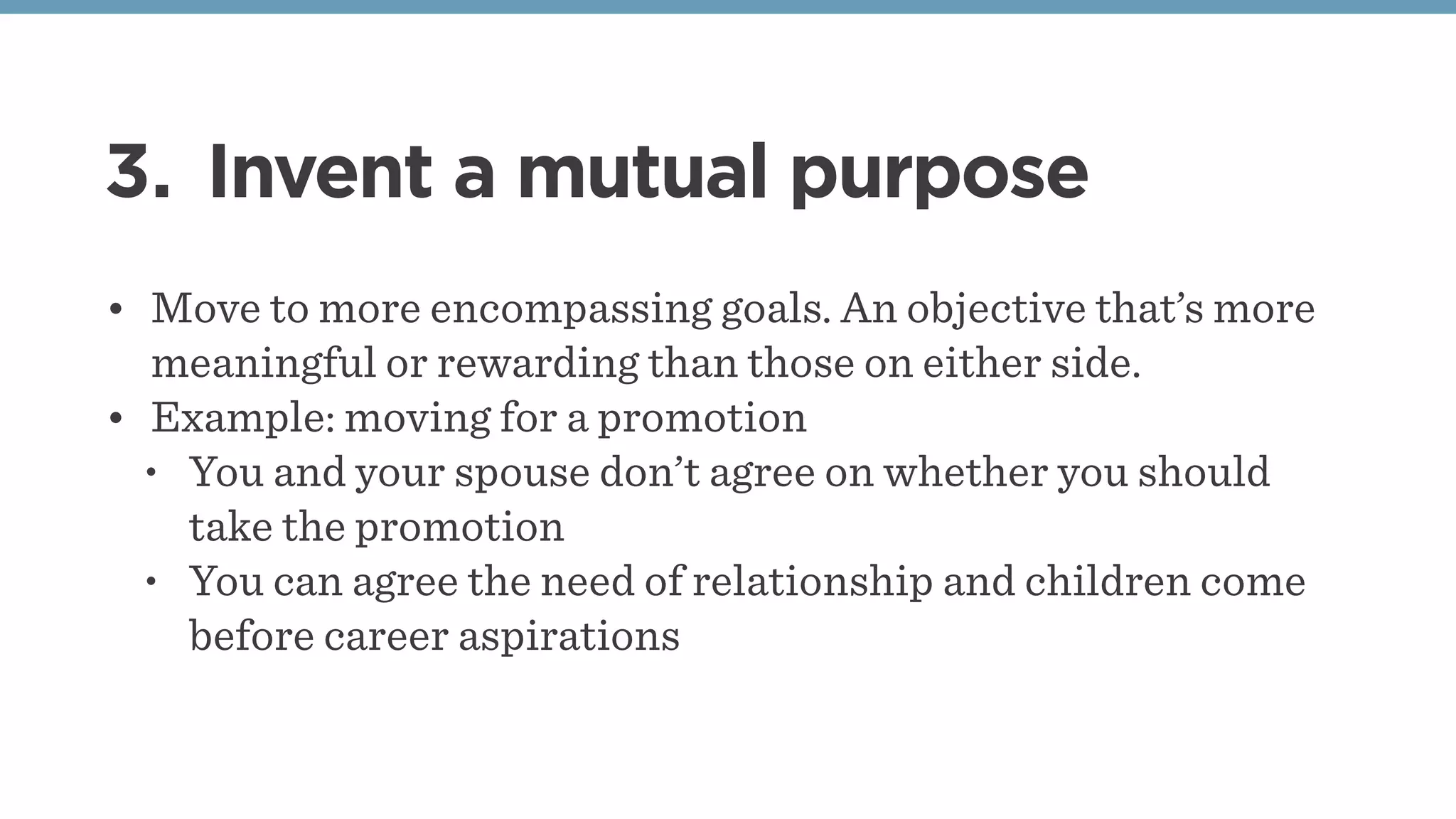 3. Invent a mutual purpose
• Move to more encompassing goals. An objective that’s more
meaningful or rewarding than those on either side.
• Example: moving for a promotion
• You and your spouse don’t agree on whether you should
take the promotion
• You can agree the need of relationship and children come
before career aspirations
 