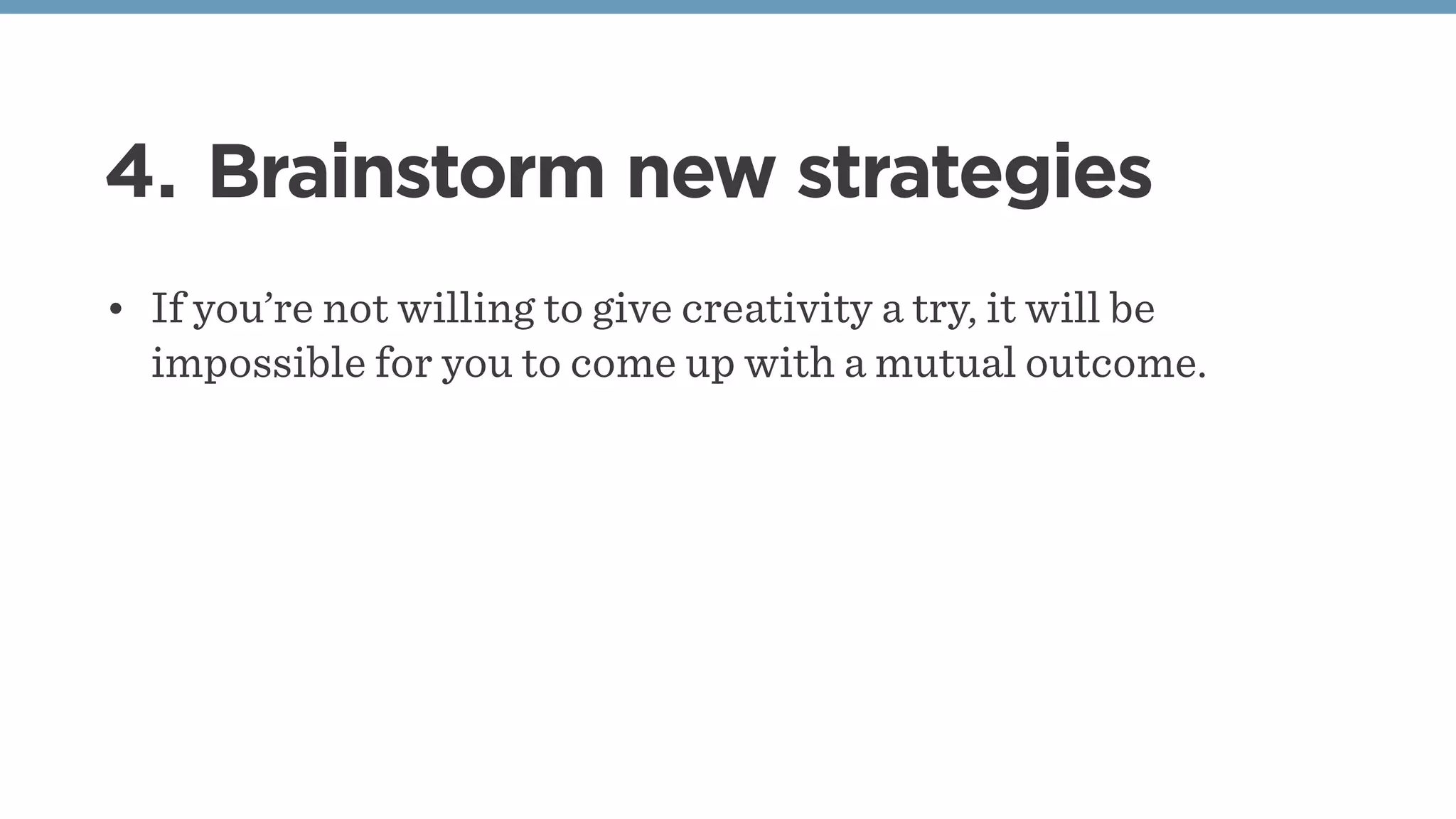 4. Brainstorm new strategies
• If you’re not willing to give creativity a try, it will be
impossible for you to come up with a mutual outcome.
 