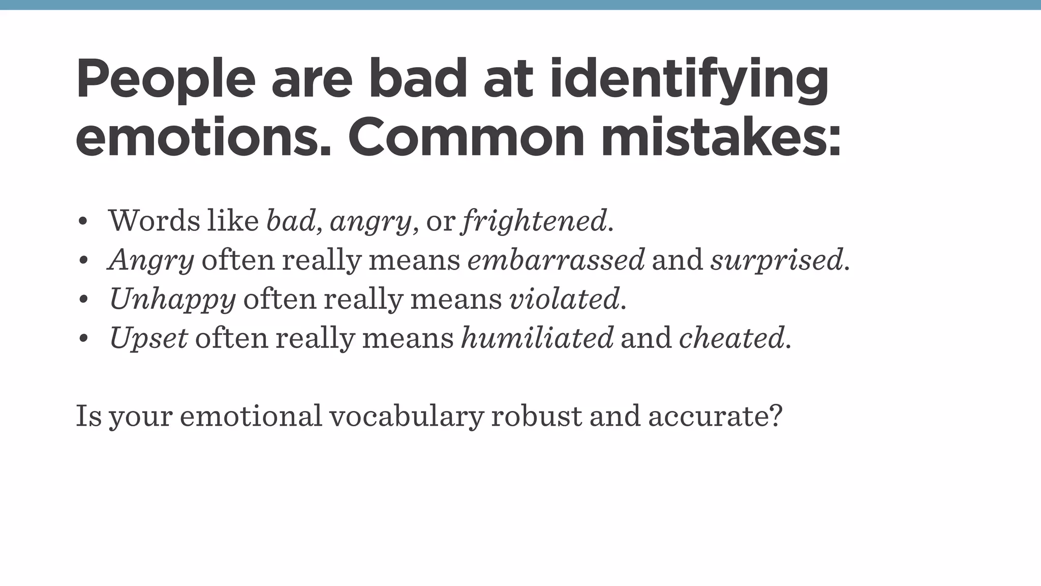 People are bad at identifying
emotions. Common mistakes:
• Words like bad, angry, or frightened.
• Angry often really means embarrassed and surprised.
• Unhappy often really means violated.
• Upset often really means humiliated and cheated.
Is your emotional vocabulary robust and accurate?
 
