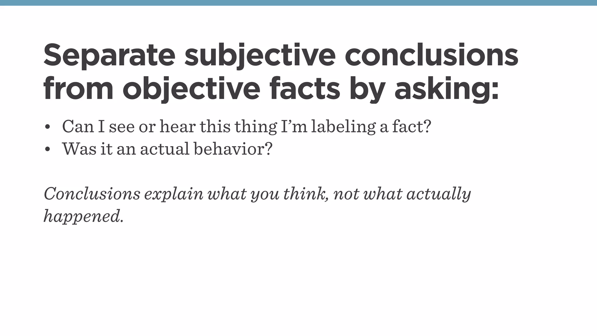 Separate subjective conclusions
from objective facts by asking:
• Can I see or hear this thing I’m labeling a fact?
• Was it an actual behavior?
Conclusions explain what you think, not what actually
happened.
 