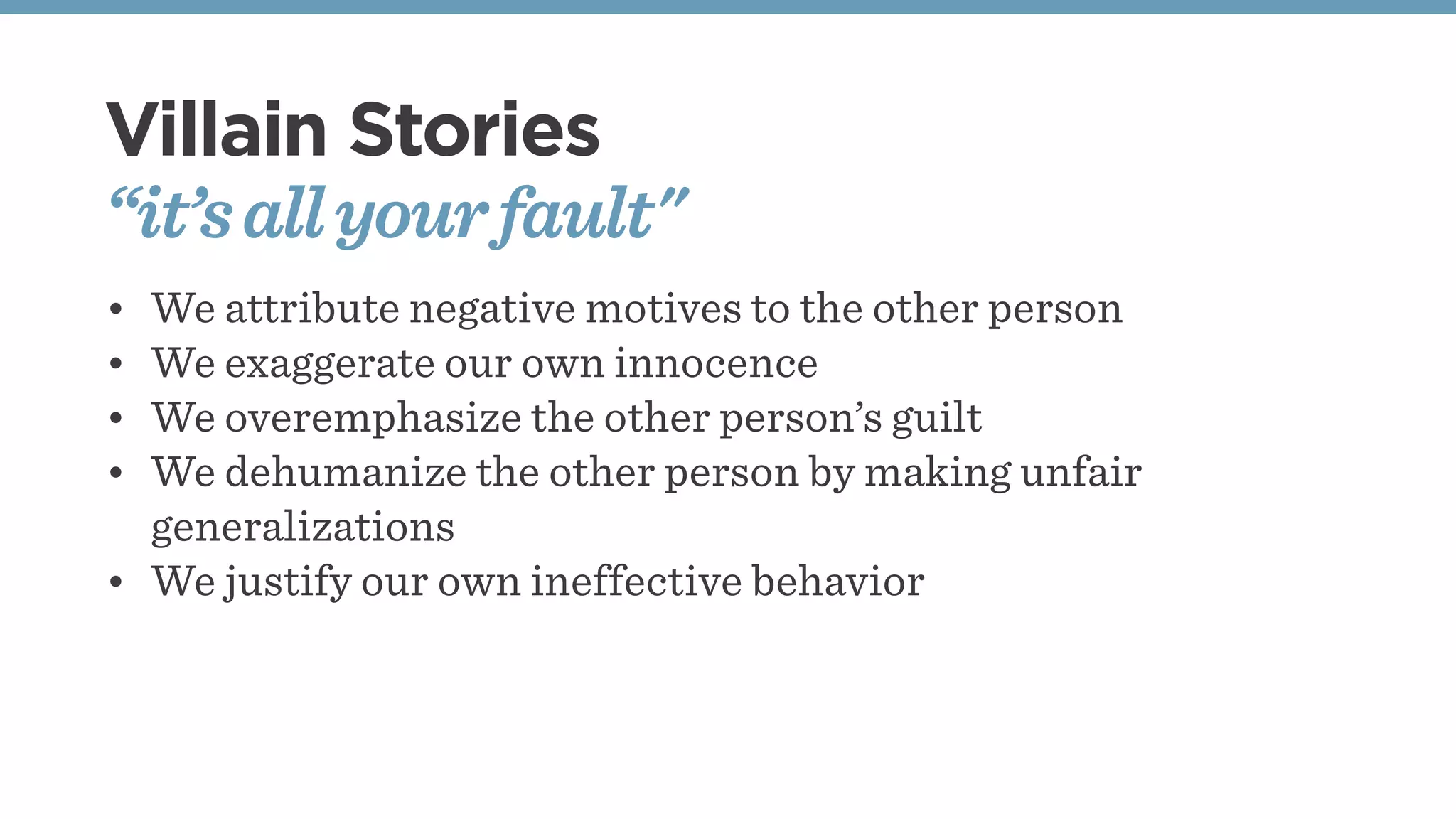 Villain Stories
“it’sallyourfault"
• We attribute negative motives to the other person
• We exaggerate our own innocence
• We overemphasize the other person’s guilt
• We dehumanize the other person by making unfair
generalizations
• We justify our own ineffective behavior
 